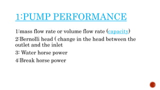 1:PUMP PERFORMANCE
1:mass flow rate or volume flow rate (capacity)
2:Bernolli head ( change in the head between the
outlet and the inlet
3: Water horse power
4:Break horse power
 