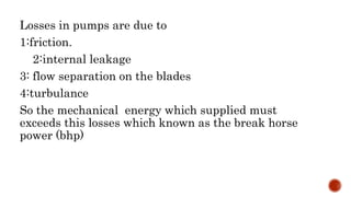 Losses in pumps are due to
1:friction.
2:internal leakage
3: flow separation on the blades
4:turbulance
So the mechanical energy which supplied must
exceeds this losses which known as the break horse
power (bhp)
 