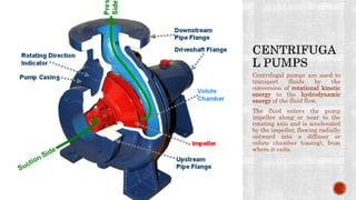 Centrifugal pumps are used to
transport fluids by the
conversion of rotational kinetic
energy to the hydrodynamic
energy of the fluid flow.
The fluid enters the pump
impeller along or near to the
rotating axis and is accelerated
by the impeller, flowing radially
outward into a diffuser or
volute chamber (casing), from
where it exits.
 