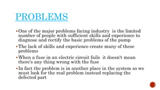 PROBLEMS
One of the major problems facing industry is the limited
number of people with sufficient skills and experience to
diagnose and rectify the basic problems of the pump
The lack of skills and experience create many of these
problems
When a fuse in an electric circuit fails it doesn't mean
there's any thing wrong with the fuse
In fact the problem is in another place in the system so we
must look for the real problem instead replacing the
defected part
 