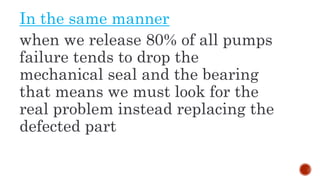 In the same manner
when we release 80% of all pumps
failure tends to drop the
mechanical seal and the bearing
that means we must look for the
real problem instead replacing the
defected part
 