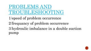 PROBLEMS AND
TROUBLESHOOTING
1:speed of problem occurrence
2:frequancy of problem occurrence
3:hydroulic imbalance in a double suction
pump
 