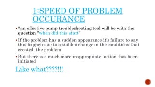 1:SPEED OF PROBLEM
OCCURANCE
*an effective pump troubleshooting tool will be with the
question "when did this start"
If the problem has a sudden appearance it's failure to say
this happen due to a sudden change in the conditions that
created the problem
But there is a much more inappropriate action has been
initiated
Like what????!!!
 