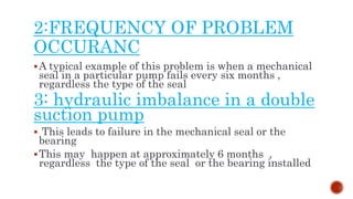 2:FREQUENCY OF PROBLEM
OCCURANC
A typical example of this problem is when a mechanical
seal in a particular pump fails every six months ,
regardless the type of the seal
3: hydraulic imbalance in a double
suction pump
 This leads to failure in the mechanical seal or the
bearing
This may happen at approximately 6 months ,
regardless the type of the seal or the bearing installed
 