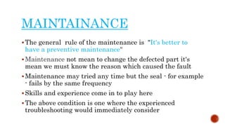 MAINTAINANCE
The general rule of the maintenance is "It's better to
have a preventive maintenance"
Maintenance not mean to change the defected part it's
mean we must know the reason which caused the fault
Maintenance may tried any time but the seal - for example
- fails by the same frequency
Skills and experience come in to play here
The above condition is one where the experienced
troubleshooting would immediately consider
 