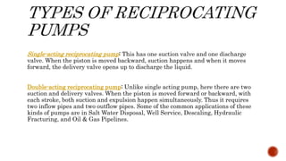 Single-acting reciprocating pump: This has one suction valve and one discharge
valve. When the piston is moved backward, suction happens and when it moves
forward, the delivery valve opens up to discharge the liquid.
Double-acting reciprocating pump: Unlike single acting pump, here there are two
suction and delivery valves. When the piston is moved forward or backward, with
each stroke, both suction and expulsion happen simultaneously. Thus it requires
two inflow pipes and two outflow pipes. Some of the common applications of these
kinds of pumps are in Salt Water Disposal, Well Service, Descaling, Hydraulic
Fracturing, and Oil & Gas Pipelines.
 