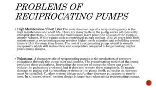  High Maintenance / Short Life: The main disadvantage of a reciprocating pump is the
high maintenance and short life. There are many parts in the pump works, all constantly
changing directions. Unless careful maintenance takes place, the lifespan of the pump is
greatly reduced. While pumps such as centrifugal pumps can last 15 to 20 years with little
maintenance, a reciprocating pump requires higher levels attention and rebuilding several
times within the same time frame. The cost of a reciprocating pump rebuild is usually
inexpensive which still makes them cost competitive compared to longer lasting, higher
priced pump designs.
 Pulsations: A characteristic of reciprocating pumps is the production of pressure
pulsations through the pump inlet and outlets. The reciprocating motion of the pump
produces these pulsations. Increasing the number of pump chambers can greatly
reduce the pulsations produced, but it does not remove them completely. To negate
damage to piping and surrounding systems or the pump itself, pulsation dampeners
must be installed. Further system design can further decrease pulsations to nearly
zero. In all cases, overall system design is important when using reciprocating pumps.
 