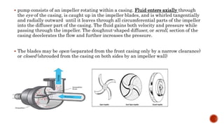  pump consists of an impeller rotating within a casing. Fluid enters axially through
the eye of the casing, is caught up in the impeller blades, and is whirled tangentially
and radially outward until it leaves through all circumferential parts of the impeller
into the diffuser part of the casing. The fluid gains both velocity and pressure while
passing through the impeller. The doughnut-shaped diffuser, or scroll, section of the
casing decelerates the flow and further increases the pressure.
 The blades may be open (separated from the front casing only by a narrow clearance)
or closed (shrouded from the casing on both sides by an impeller wall)
 