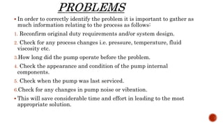  In order to correctly identify the problem it is important to gather as
much information relating to the process as follows:
1. Reconfirm original duty requirements and/or system design.
2. Check for any process changes i.e. pressure, temperature, fluid
viscosity etc.
3.How long did the pump operate before the problem.
4. Check the appearance and condition of the pump internal
components.
5. Check when the pump was last serviced.
6.Check for any changes in pump noise or vibration.
 This will save considerable time and effort in leading to the most
appropriate solution.
 