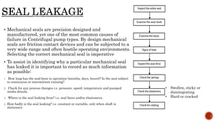  Mechanical seals are precision designed and
manufactured, yet one of the most common causes of
failure in Centrifugal pump types. By design mechanical
seals are friction contact devices and can be subjected to a
very wide range and often hostile operating environments.
Selecting the correct mechanical seal is imperative
 To assist in identifying why a particular mechanical seal
has leaked it is important to record as much information
as possible:
1. How long has the seal been in operation (months, days, hours)? Is the seal subject
to continuous or intermittent running?
2. Check for any process changes i.e. pressure, speed, temperature and pumped
media details.
3. Where is the seal leaking from? i.e. seal faces and/or elastomers.
4. How badly is the seal leaking? i.e. constant or variable, only when shaft is
stationary
• Swollen, sticky or
disintegrating
• Hard or cracked
 