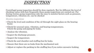 Centrifugal pump inspection should be done regularly. But for different the level of
checking varies with how frequently these pump inspections are carried out. For
during routine pump inspections only the easy to monitor factors such as pressure,
temperature, vibration etc. can be checked
Routine inspections
 Check the level and condition of the oil through the sight glass on the bearing
frame
 Check for unusual noise, vibration, and bearing temperatures.
Check the pump and piping for leaks.
 Analyze the vibration.
 Inspect the discharge pressure.
 Inspect the temperature.
 Check the seal chamber and stuffing box for leaks.
 Ensure that there are no leaks from the mechanical seal.
 Adjust or replace the packing in the stuffing box if you notice excessive leaking.
 