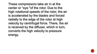 These compressors take air in at the
center or “eye "of the rotor. Due to the
high rotational speeds of the rotor, the air
is accelerated by the blades and forced
radially to the edge of the rotor at high
velocity by centrifugal force. There, the air
is received by the diffuser, which in turn,
converts the high velocity to pressure
energy.
 