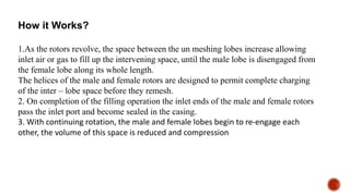 How it Works?
1.As the rotors revolve, the space between the un meshing lobes increase allowing
inlet air or gas to fill up the intervening space, until the male lobe is disengaged from
the female lobe along its whole length.
The helices of the male and female rotors are designed to permit complete charging
of the inter – lobe space before they remesh.
2. On completion of the filling operation the inlet ends of the male and female rotors
pass the inlet port and become sealed in the casing.
3. With continuing rotation, the male and female lobes begin to re-engage each
other, the volume of this space is reduced and compression
 