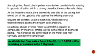 It employs two Twin Lobe impellers mounted on parallel shafts, rotating
in opposite direction within a casing closed at the ends by side plates.
As the impellers rotate, air is drawn into one side of the casing and
forced out of the opposite side against the existing pressures
Blowers are constant volume machines, which deliver a
fixed discharge against the system back pressure.
No attempt should ever be made to control the capacity of
compressor by means of throttle valves in the intake or discharge
piping. This increases the power load on the motor and may
seriously damage the compressor
available for flow rates from 25m3/hr to 10,000 m3/hr
working pressures upto 1 Kg/cm2.
 