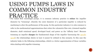  For radial flow centrifugal pumps, it is common industry practice to reduce the impeller
diameter by "trimming", whereby the outer diameter of a particular impeller is reduced by
machining to alter the performance of the pump. In this particular industry it is also common to
refer to the mathematical approximations that relate the volumetric flow rate, trimmed impeller
diameter, shaft rotational speed, developed head, and power as the "affinity laws". Because
trimming an impeller changes the fundamental shape of the impeller (increasing the specific
speed), the relationships shown in Law 2 cannot be utilized in this scenario. In this case the
industry looks to the following relationships, which is a better approximation of these variables
when dealing with impeller trimming.
 
