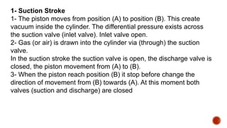 1- Suction Stroke
1- The piston moves from position (A) to position (B). This create
vacuum inside the cylinder. The differential pressure exists across
the suction valve (inlet valve). Inlet valve open.
2- Gas (or air) is drawn into the cylinder via (through) the suction
valve.
In the suction stroke the suction valve is open, the discharge valve is
closed, the piston movement from (A) to (B).
3- When the piston reach position (B) it stop before change the
direction of movement from (B) towards (A). At this moment both
valves (suction and discharge) are closed
 