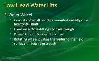 Water Wheel
Consists of small paddles mounted radially on a
horizontal shaft
Fixed on a close-fitting concave trough
Driven by a bullock-wheel drive
Rotating wheel pushes the water to the field
surface through the trough
MM HASAN,LECTURER,AIE,HSTU
 