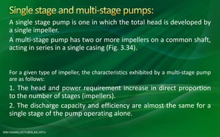 MM HASAN,LECTURER,AIE,HSTU
A single stage pump is one in which the total head is developed by
a single impeller.
A multi-stage pump has two or more impellers on a common shaft,
acting in series in a single casing (Fig. 3.34).
For a given type of impeller, the characteristics exhibited by a multi-stage pump
are as follows:
1. The head and power requirement increase in direct proportion
to the number of stages (impellers).
2. The discharge capacity and efficiency are almost the same for a
single stage of the pump operating alone.
 