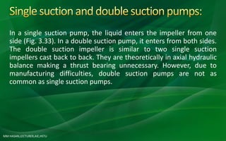 MM HASAN,LECTURER,AIE,HSTU
In a single suction pump, the liquid enters the impeller from one
side (Fig. 3.33). In a double suction pump, it enters from both sides.
The double suction impeller is similar to two single suction
impellers cast back to back. They are theoretically in axial hydraulic
balance making a thrust bearing unnecessary. However, due to
manufacturing difficulties, double suction pumps are not as
common as single suction pumps.
 