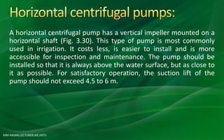 MM HASAN,LECTURER,AIE,HSTU
A horizontal centrifugal pump has a vertical impeller mounted on a
horizontal shaft (Fig. 3.30). This type of pump is most commonly
used in irrigation. It costs less, is easier to install and is more
accessible for inspection and maintenance. The pump should be
installed so that it is always above the water surface, but as close to
it as possible. For satisfactory operation, the suction lift of the
pump should not exceed 4.5 to 6 m.
 