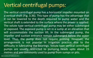 MM HASAN,LECTURER,AIE,HSTU
The vertical centrifugal pump has a horizontal impeller mounted on
a vertical shaft (Fig. 3.36). This type of pump has the advantage that
it can be lowered to the depth required to pump water and the
vertical shaft is extended to the surface where the power is applied.
The volute type vertical centrifugal pump may be either submerged
or exposed. The exposed pump is set in a sump at an elevation that
will accommodate the suction lift. In the submerged pump, the
impeller and suction entrance remain submerged below the water
level. Thus, the pump does not require priming. However, the
arrangement is not popular in irrigation practice due to the
difficulty in lubricating the bearings. Volute type vertical centrifugal
pumps are usually restricted to pumping heads upto about 15
metres and are commonly used to pump from sumps or pits.
 