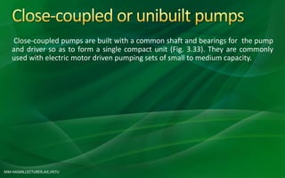 MM HASAN,LECTURER,AIE,HSTU
Close-coupled pumps are built with a common shaft and bearings for the pump
and driver so as to form a single compact unit (Fig. 3.33). They are commonly
used with electric motor driven pumping sets of small to medium capacity.
 
