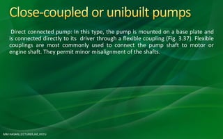 MM HASAN,LECTURER,AIE,HSTU
Direct connected pump: In this type, the pump is mounted on a base plate and
is connected directly to its driver through a flexible coupling (Fig. 3.37). Flexible
couplings are most commonly used to connect the pump shaft to motor or
engine shaft. They permit minor misalignment of the shafts.
 