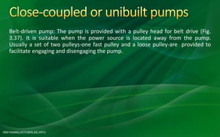 MM HASAN,LECTURER,AIE,HSTU
Belt-driven pump: The pump is provided with a pulley head for belt drive (Fig.
3.37). It is suitable when the power source is located away from the pump.
Usually a set of two pulleys-one fast pulley and a loose pulley-are provided to
facilitate engaging and disengaging the pump.
 