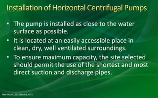 MM HASAN,LECTURER,AIE,HSTU
• The pump is installed as close to the water
surface as possible.
• It is located at an easily accessible place in
clean, dry, well ventilated surroundings.
• To ensure maximum capacity, the site selected
should permit the use of the shortest and most
direct suction and discharge pipes.
 