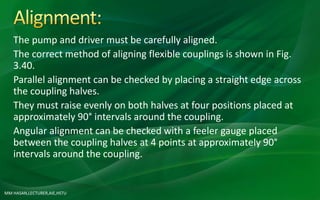 MM HASAN,LECTURER,AIE,HSTU
The pump and driver must be carefully aligned.
The correct method of aligning flexible couplings is shown in Fig.
3.40.
Parallel alignment can be checked by placing a straight edge across
the coupling halves.
They must raise evenly on both halves at four positions placed at
approximately 90° intervals around the coupling.
Angular alignment can be checked with a feeler gauge placed
between the coupling halves at 4 points at approximately 90°
intervals around the coupling.
 