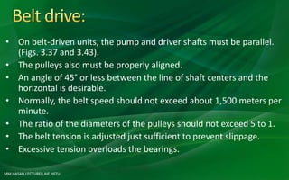 MM HASAN,LECTURER,AIE,HSTU
• On belt-driven units, the pump and driver shafts must be parallel.
(Figs. 3.37 and 3.43).
• The pulleys also must be properly aligned.
• An angle of 45° or less between the line of shaft centers and the
horizontal is desirable.
• Normally, the belt speed should not exceed about 1,500 meters per
minute.
• The ratio of the diameters of the pulleys should not exceed 5 to 1.
• The belt tension is adjusted just sufficient to prevent slippage.
• Excessive tension overloads the bearings.
 