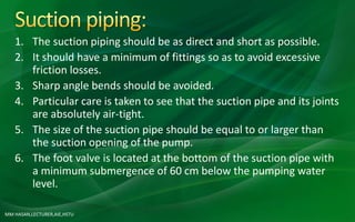MM HASAN,LECTURER,AIE,HSTU
1. The suction piping should be as direct and short as possible.
2. It should have a minimum of fittings so as to avoid excessive
friction losses.
3. Sharp angle bends should be avoided.
4. Particular care is taken to see that the suction pipe and its joints
are absolutely air-tight.
5. The size of the suction pipe should be equal to or larger than
the suction opening of the pump.
6. The foot valve is located at the bottom of the suction pipe with
a minimum submergence of 60 cm below the pumping water
level.
 