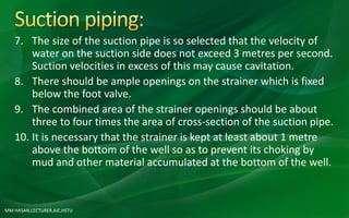 MM HASAN,LECTURER,AIE,HSTU
7. The size of the suction pipe is so selected that the velocity of
water on the suction side does not exceed 3 metres per second.
Suction velocities in excess of this may cause cavitation.
8. There should be ample openings on the strainer which is fixed
below the foot valve.
9. The combined area of the strainer openings should be about
three to four times the area of cross-section of the suction pipe.
10. It is necessary that the strainer is kept at least about 1 metre
above the bottom of the well so as to prevent its choking by
mud and other material accumulated at the bottom of the well.
 