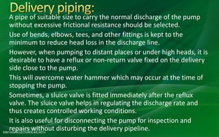 MM HASAN,LECTURER,AIE,HSTU
A pipe of suitable size to carry the normal discharge of the pump
without excessive frictional resistance should be selected.
Use of bends, elbows, tees, and other fittings is kept to the
minimum to reduce head loss in the discharge line.
However, when pumping to distant places or under high heads, it is
desirable to have a reflux or non-return valve fixed on the delivery
side close to the pump.
This will overcome water hammer which may occur at the time of
stopping the pump.
Sometimes, a sluice valve is fitted immediately after the reflux
valve. The sluice valve helps in regulating the discharge rate and
thus creates controlled working conditions.
It is also useful for disconnecting the pump for inspection and
repairs without disturbing the delivery pipeline.
 