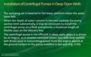 MM HASAN,LECTURER,AIE,HSTU
The pumping set is lowered to the lower platform when the water
table falls.
When the depth of water column in the well exceeds the pump
suction limit substantially, it may be necessary to install the
centrifugal pump on a float and provide a minimum length of
flexible pipe on the delivery line.
The centrifugal pump is not efficient in deep-wells when it is driven
by an engine, as it involves excessive power loss with long vertical
belt drives used in transmitting power from the engine placed at
the ground surface to the pump installed in the well (Fig. 3.43).
 