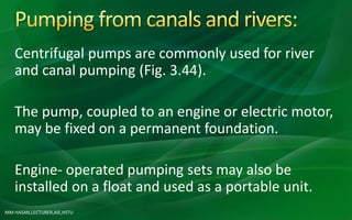 MM HASAN,LECTURER,AIE,HSTU
Centrifugal pumps are commonly used for river
and canal pumping (Fig. 3.44).
The pump, coupled to an engine or electric motor,
may be fixed on a permanent foundation.
Engine- operated pumping sets may also be
installed on a float and used as a portable unit.
 