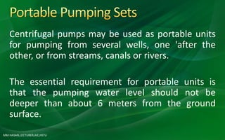 MM HASAN,LECTURER,AIE,HSTU
Centrifugal pumps may be used as portable units
for pumping from several wells, one 'after the
other, or from streams, canals or rivers.
The essential requirement for portable units is
that the pumping water level should not be
deeper than about 6 meters from the ground
surface.
 