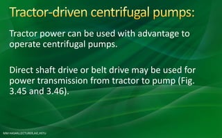 MM HASAN,LECTURER,AIE,HSTU
Tractor power can be used with advantage to
operate centrifugal pumps.
Direct shaft drive or belt drive may be used for
power transmission from tractor to pump (Fig.
3.45 and 3.46).
 