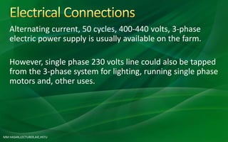 MM HASAN,LECTURER,AIE,HSTU
Alternating current, 50 cycles, 400-440 volts, 3-phase
electric power supply is usually available on the farm.
However, single phase 230 volts line could also be tapped
from the 3-phase system for lighting, running single phase
motors and, other uses.
 