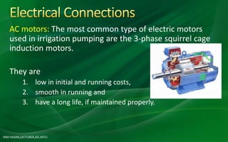 MM HASAN,LECTURER,AIE,HSTU
AC motors: The most common type of electric motors
used in irrigation pumping are the 3-phase squirrel cage
induction motors.
They are
1. low in initial and running costs,
2. smooth in running and
3. have a long life, if maintained properly.
 
