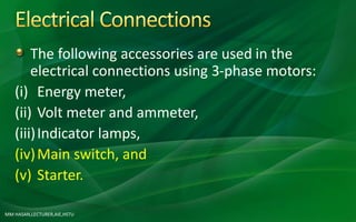 MM HASAN,LECTURER,AIE,HSTU
The following accessories are used in the
electrical connections using 3-phase motors:
(i) Energy meter,
(ii) Volt meter and ammeter,
(iii)Indicator lamps,
(iv)Main switch, and
(v) Starter.
 