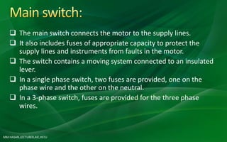 MM HASAN,LECTURER,AIE,HSTU
 The main switch connects the motor to the supply lines.
 It also includes fuses of appropriate capacity to protect the
supply lines and instruments from faults in the motor.
 The switch contains a moving system connected to an insulated
lever.
 In a single phase switch, two fuses are provided, one on the
phase wire and the other on the neutral.
 In a 3-phase switch, fuses are provided for the three phase
wires.
 
