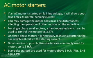 MM HASAN,LECTURER,AIE,HSTU
If an AC motor is started on full line voltage, it will draw about
four times its normal running current.
This may damage the motor and cause line disturbances
affecting the operation of other motors on the same line.
For single phase small motors, a hand-operated switch can be
used to control the motor(Fig. 3.47).
On three phase motors it is necessary to insert a starter in the
line which will reduce the starting current.
Direct-an-line or push button starters are commonly used for
motors up to 5 H.P.
Star-delta starters are used for motors above 5 H.P. (Figs. 3.48
and 3.49).
 