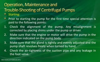 MM HASAN,LECTURER,AIE,HSTU
Starting:
Prior to starting the pump for the first time special attention is
paid to the following points:
1. Check the alignment of the pump. Any misalignment is
corrected by placing shims under the pump or driver.
2. Make sure that the engine or motor will drive the pump in the
direction indicated on the pump body.
3. Make sure that the gland is tightly and evenly adjusted and the
pump shaft revolves freely when turned by hand.
4. Check the air-tightness of the suction pipe and any leakage in
the foot valve.
 