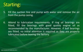 MM HASAN,LECTURER,AIE,HSTU
Starting:
5. Fill the suction line and pump with water and remove the air
from the pump casing.
6. Attend to lubrication requirements. If ring oil bearings are
fitted, fill the bearings with good quality engine oil as
recommended by the manufacturer. However, if ball bearings
are fitted, no initial attention is required as they are properly
lubricated before leaving the factory.
 