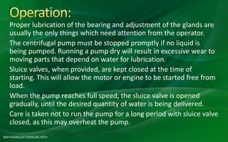 MM HASAN,LECTURER,AIE,HSTU
Proper lubrication of the bearing and adjustment of the glands are
usually the only things which need attention from the operator.
The centrifugal pump must be stopped promptly if no liquid is
being pumped. Running a pump dry will result in excessive wear to
moving parts that depend on water for lubrication.
Sluice valves, when provided, are kept closed at the time of
starting. This will allow the motor or engine to be started free from
load.
When the pump reaches full speed, the sluice valve is opened
gradually, until the desired quantity of water is being delivered.
Care is taken not to run the pump for a long period with sluice valve
closed, as this may overheat the pump.
 