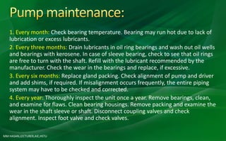 MM HASAN,LECTURER,AIE,HSTU
1. Every month: Check bearing temperature. Bearing may run hot due to lack of
lubrication or excess lubricants.
2. Every three months: Drain lubricants in oil ring bearings and wash out oil wells
and bearings with kerosene. In case of sleeve bearing, check to see that oil rings
are free to turn with the shaft. Refill with the lubricant recommended by the
manufacturer. Check the wear in the bearings and replace, if excessive.
3. Every six months: Replace gland packing. Check alignment of pump and driver
and add shims, if required. If misalignment occurs frequently, the entire piping
system may have to be checked and corrected.
4. Every year: Thoroughly inspect the unit once a year. Remove bearings, clean,
and examine for flaws. Clean bearing housings. Remove packing and examine the
wear in the shaft sleeve or shaft. Disconnect coupling valves and check
alignment. Inspect foot valve and check valves.
 