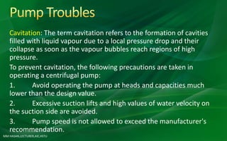 MM HASAN,LECTURER,AIE,HSTU
Cavitation: The term cavitation refers to the formation of cavities
filled with liquid vapour due to a local pressure drop and their
collapse as soon as the vapour bubbles reach regions of high
pressure.
To prevent cavitation, the following precautions are taken in
operating a centrifugal pump:
1. Avoid operating the pump at heads and capacities much
lower than the design value.
2. Excessive suction lifts and high values of water velocity on
the suction side are avoided.
3. Pump speed is not allowed to exceed the manufacturer's
recommendation.
 