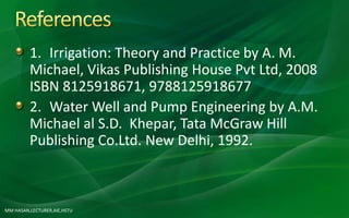 MM HASAN,LECTURER,AIE,HSTU
1. Irrigation: Theory and Practice by A. M.
Michael, Vikas Publishing House Pvt Ltd, 2008
ISBN 8125918671, 9788125918677
2. Water Well and Pump Engineering by A.M.
Michael al S.D. Khepar, Tata McGraw Hill
Publishing Co.Ltd. New Delhi, 1992.
 