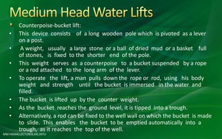 Counterpoise-bucket lift:
• This device consists of a long wooden pole which is pivoted as a lever
on a post.
• A weight, usually a large stone or a ball of dried mud or a basket full
of stones, is fixed to the shorter end of the pole.
• This weight serves as a counterpoise to a bucket suspended by a rope
or a rod attached to the long arm of the lever.
• To operate the lift, a man pulls down the rope or rod, using his body
weight and strength until the bucket is immersed in the water and
filled.
• The bucket is lifted up by the counter weight.
• As the bucket reaches the ground level, it is tipped into a trough.
• Alternatively, a rod can be fixed to the well wall on which the bucket is made
to slide. This enables the bucket to be emptied automatically into a
trough, as it reaches the top of the well.
MM HASAN,LECTURER,AIE,HSTU
 